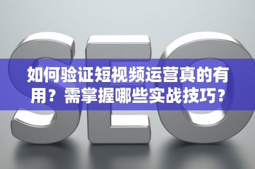 如何验证短视频运营真的有用？需掌握哪些实战技巧？