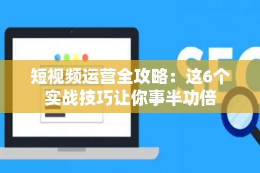 短视频运营全攻略：这6个实战技巧让你事半功倍